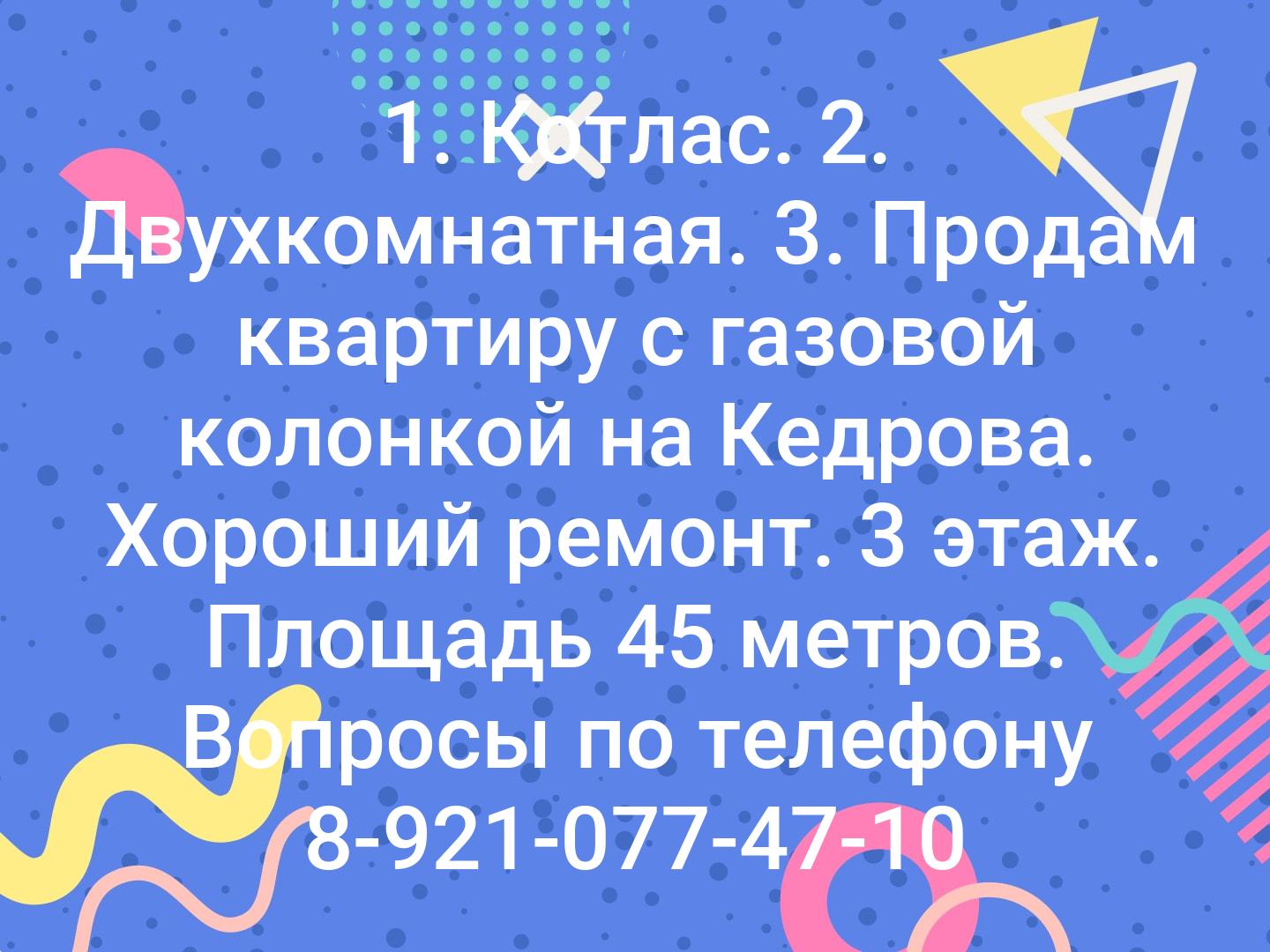 1. Котлас. 2. Двухкомнатная. 3. Продам квартиру с газовой колонкой на Кедрова. Хороший ремонт. 3 этаж. Площадь 45 метров. Вопросы по телефону 8-921-077-47-10